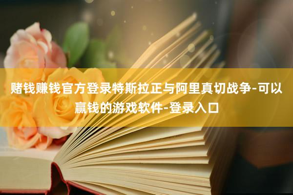赌钱赚钱官方登录特斯拉正与阿里真切战争-可以赢钱的游戏软件-登录入口