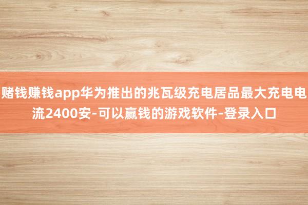 赌钱赚钱app华为推出的兆瓦级充电居品最大充电电流2400安-可以赢钱的游戏软件-登录入口