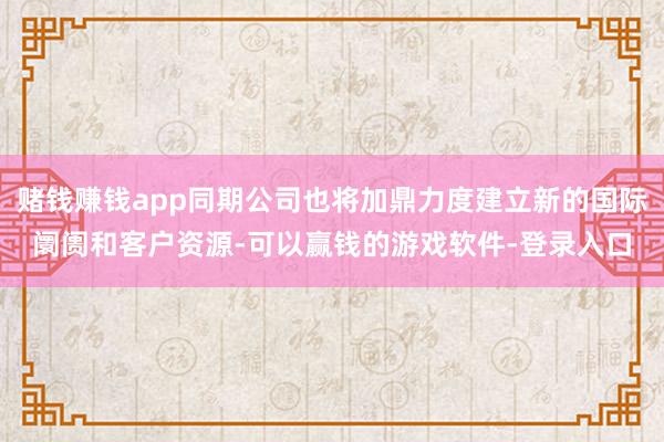 赌钱赚钱app同期公司也将加鼎力度建立新的国际阛阓和客户资源-可以赢钱的游戏软件-登录入口