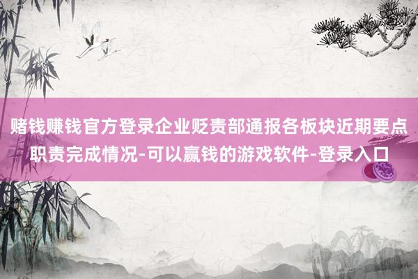 赌钱赚钱官方登录企业贬责部通报各板块近期要点职责完成情况-可以赢钱的游戏软件-登录入口