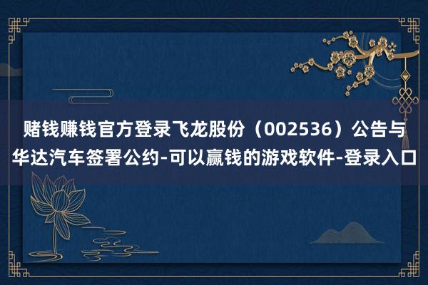 赌钱赚钱官方登录飞龙股份（002536）公告与华达汽车签署公约-可以赢钱的游戏软件-登录入口