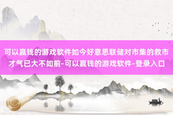 可以赢钱的游戏软件如今好意思联储对市集的救市才气已大不如前-可以赢钱的游戏软件-登录入口