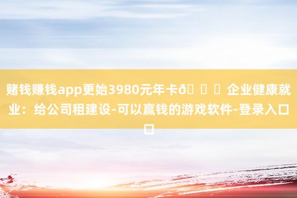 赌钱赚钱app更始3980元年卡👉企业健康就业：给公司租建设-可以赢钱的游戏软件-登录入口