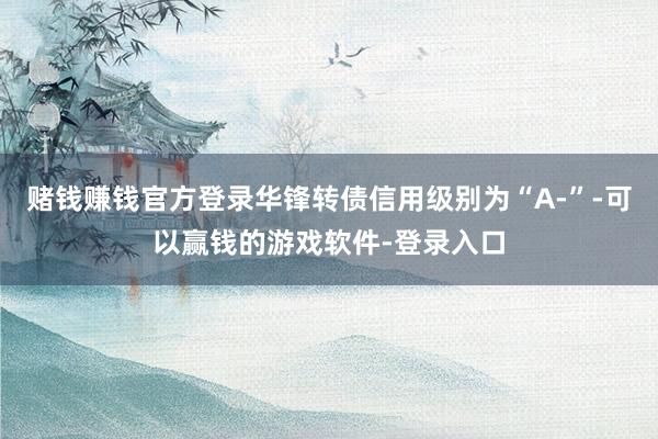 赌钱赚钱官方登录华锋转债信用级别为“A-”-可以赢钱的游戏软件-登录入口