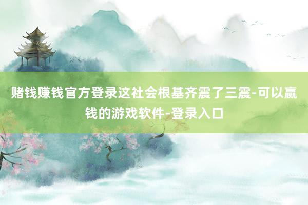 赌钱赚钱官方登录这社会根基齐震了三震-可以赢钱的游戏软件-登录入口