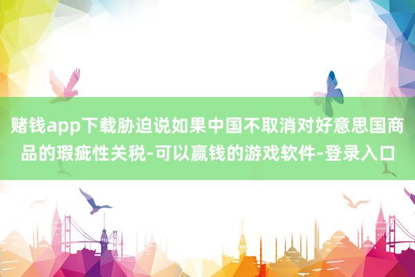 赌钱app下载胁迫说如果中国不取消对好意思国商品的瑕疵性关税-可以赢钱的游戏软件-登录入口
