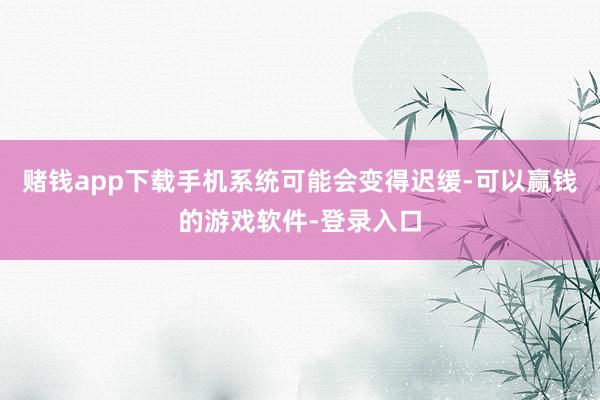赌钱app下载手机系统可能会变得迟缓-可以赢钱的游戏软件-登录入口