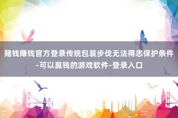 赌钱赚钱官方登录传统包装步伐无法得志保护条件-可以赢钱的游戏软件-登录入口