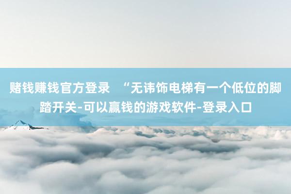 赌钱赚钱官方登录   “无讳饰电梯有一个低位的脚踏开关-可以赢钱的游戏软件-登录入口