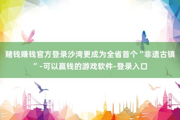 赌钱赚钱官方登录沙湾更成为全省首个“非遗古镇”-可以赢钱的游戏软件-登录入口