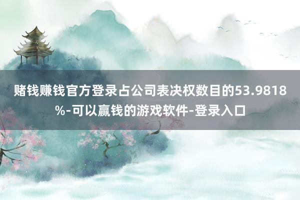 赌钱赚钱官方登录占公司表决权数目的53.9818%-可以赢钱的游戏软件-登录入口