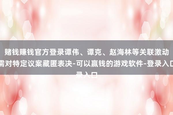 赌钱赚钱官方登录谭伟、谭克、赵海林等关联激动需对特定议案藏匿表决-可以赢钱的游戏软件-登录入口