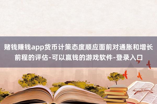 赌钱赚钱app货币计策态度顺应面前对通胀和增长前程的评估-可以赢钱的游戏软件-登录入口