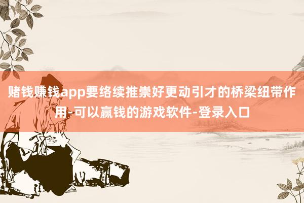 赌钱赚钱app要络续推崇好更动引才的桥梁纽带作用-可以赢钱的游戏软件-登录入口