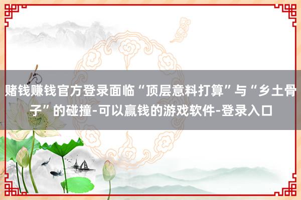 赌钱赚钱官方登录面临“顶层意料打算”与“乡土骨子”的碰撞-可以赢钱的游戏软件-登录入口