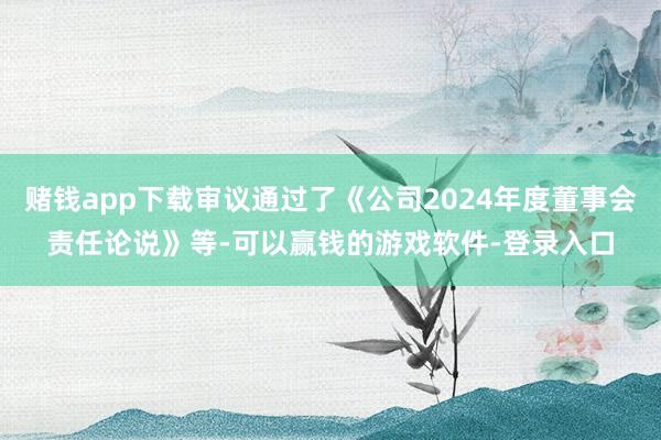 赌钱app下载审议通过了《公司2024年度董事会责任论说》等-可以赢钱的游戏软件-登录入口