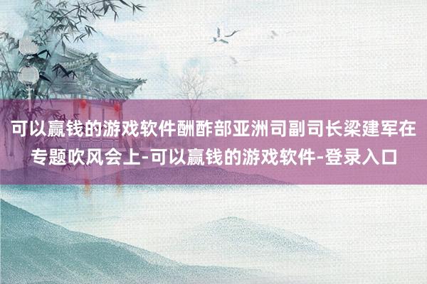 可以赢钱的游戏软件酬酢部亚洲司副司长梁建军在专题吹风会上-可以赢钱的游戏软件-登录入口