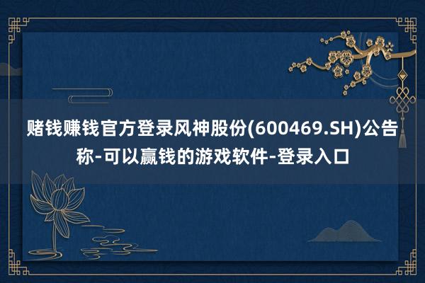 赌钱赚钱官方登录风神股份(600469.SH)公告称-可以赢钱的游戏软件-登录入口