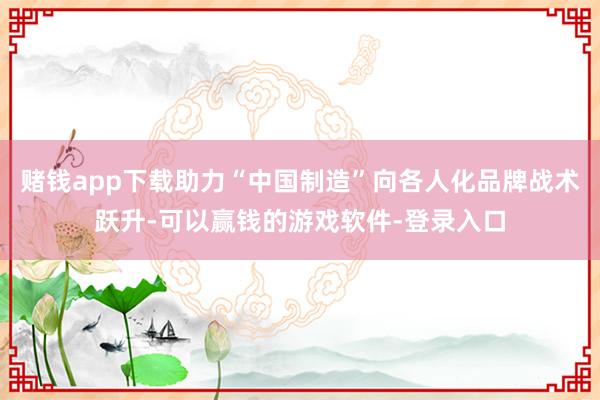 赌钱app下载助力“中国制造”向各人化品牌战术跃升-可以赢钱的游戏软件-登录入口