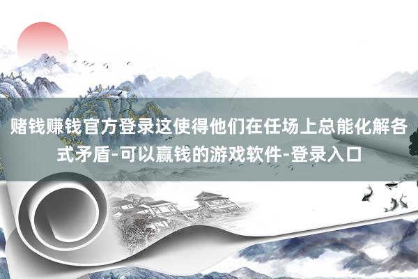 赌钱赚钱官方登录这使得他们在任场上总能化解各式矛盾-可以赢钱的游戏软件-登录入口