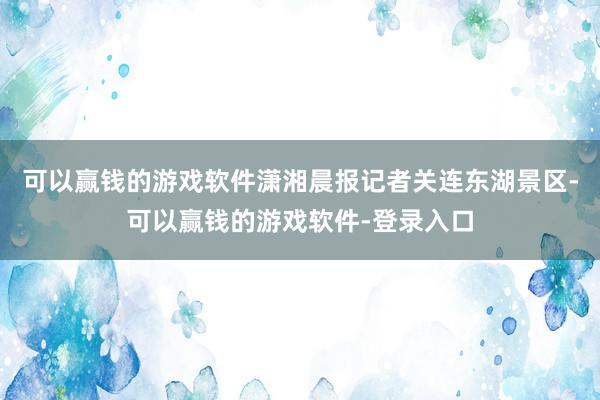 可以赢钱的游戏软件潇湘晨报记者关连东湖景区-可以赢钱的游戏软件-登录入口