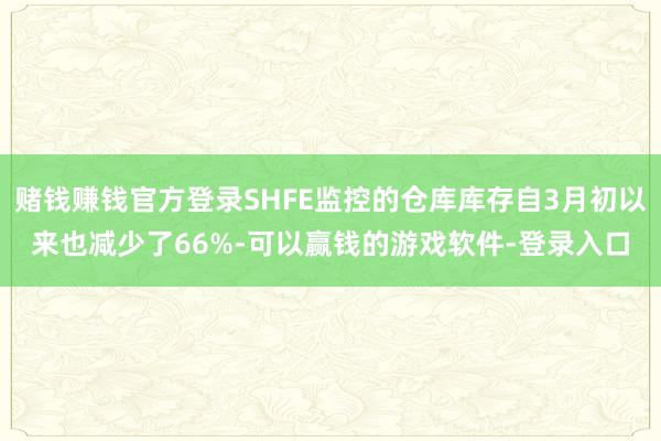赌钱赚钱官方登录SHFE监控的仓库库存自3月初以来也减少了66%-可以赢钱的游戏软件-登录入口