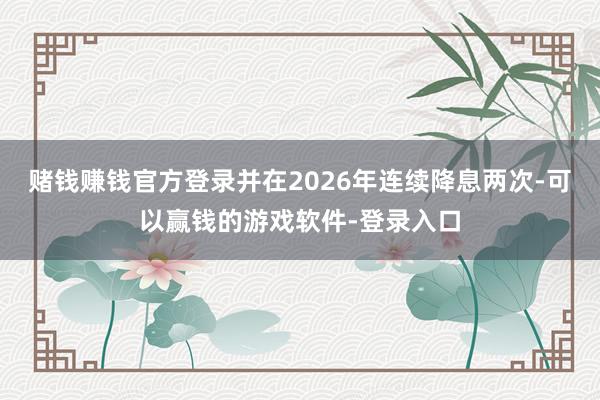 赌钱赚钱官方登录并在2026年连续降息两次-可以赢钱的游戏软件-登录入口