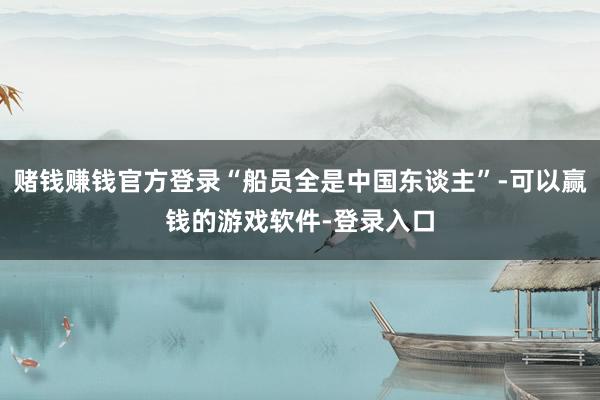 赌钱赚钱官方登录“船员全是中国东谈主”-可以赢钱的游戏软件-登录入口
