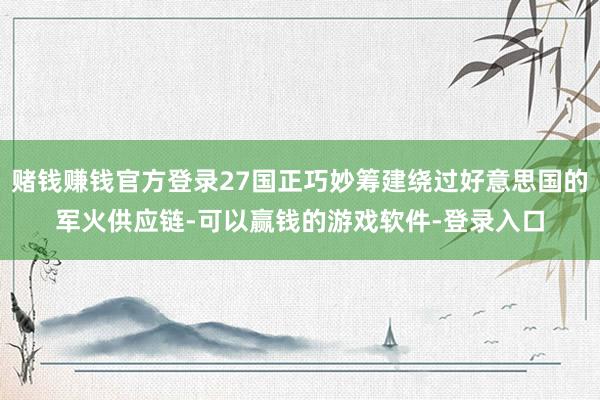 赌钱赚钱官方登录27国正巧妙筹建绕过好意思国的军火供应链-可以赢钱的游戏软件-登录入口