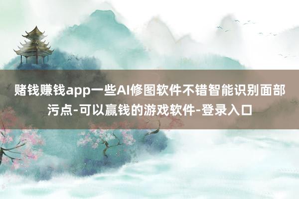 赌钱赚钱app一些AI修图软件不错智能识别面部污点-可以赢钱的游戏软件-登录入口