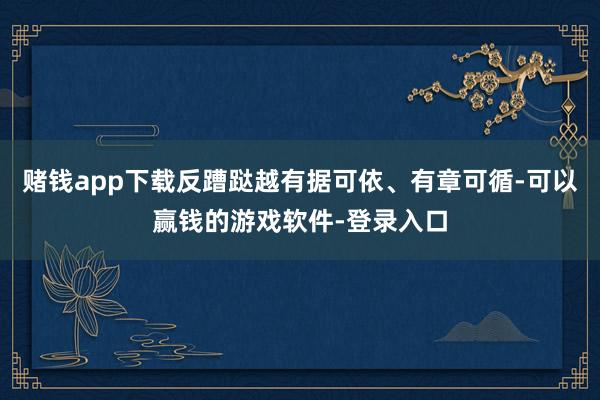 赌钱app下载反蹧跶越有据可依、有章可循-可以赢钱的游戏软件-登录入口