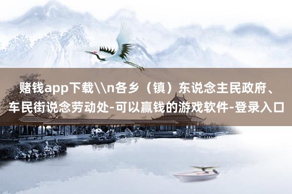 赌钱app下载\n各乡（镇）东说念主民政府、车民街说念劳动处-可以赢钱的游戏软件-登录入口