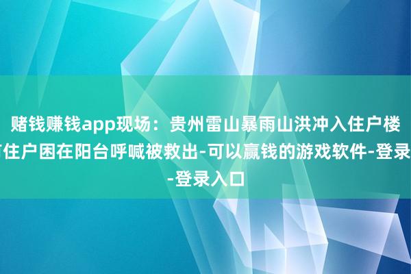 赌钱赚钱app现场：贵州雷山暴雨山洪冲入住户楼，有住户困在阳台呼喊被救出-可以赢钱的游戏软件-登录入口