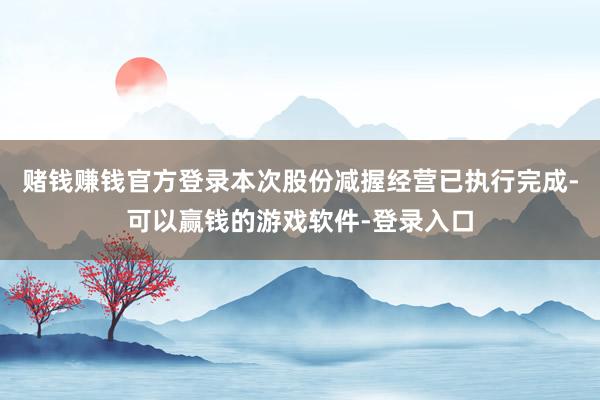 赌钱赚钱官方登录本次股份减握经营已执行完成-可以赢钱的游戏软件-登录入口