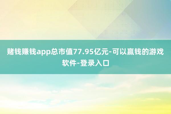 赌钱赚钱app总市值77.95亿元-可以赢钱的游戏软件-登录入口