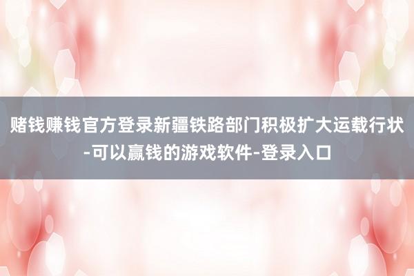 赌钱赚钱官方登录新疆铁路部门积极扩大运载行状-可以赢钱的游戏软件-登录入口