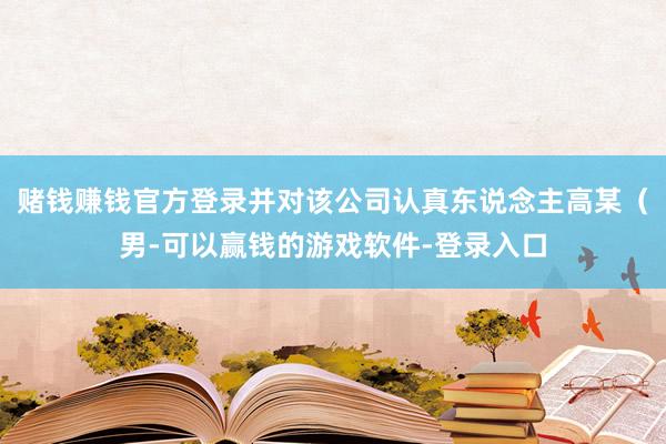 赌钱赚钱官方登录并对该公司认真东说念主高某（男-可以赢钱的游戏软件-登录入口