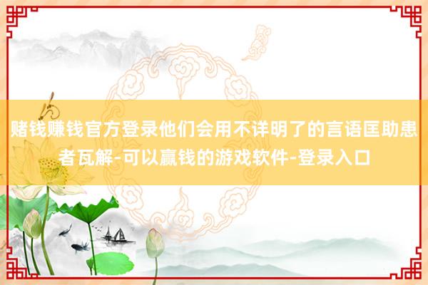赌钱赚钱官方登录他们会用不详明了的言语匡助患者瓦解-可以赢钱的游戏软件-登录入口