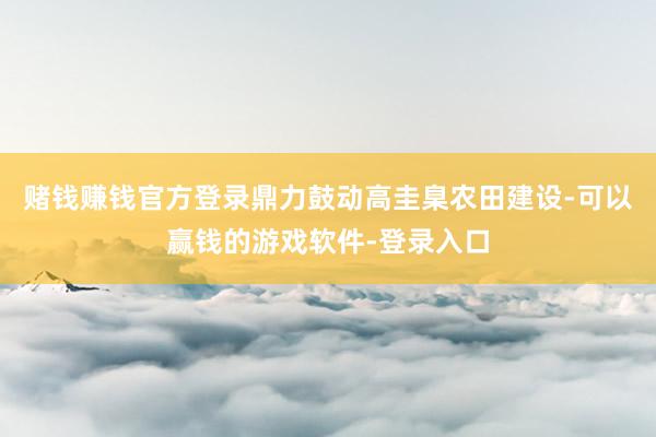 赌钱赚钱官方登录鼎力鼓动高圭臬农田建设-可以赢钱的游戏软件-登录入口