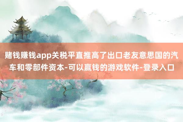 赌钱赚钱app关税平直推高了出口老友意思国的汽车和零部件资本-可以赢钱的游戏软件-登录入口