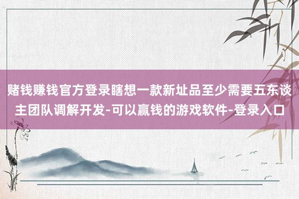 赌钱赚钱官方登录瞎想一款新址品至少需要五东谈主团队调解开发-可以赢钱的游戏软件-登录入口