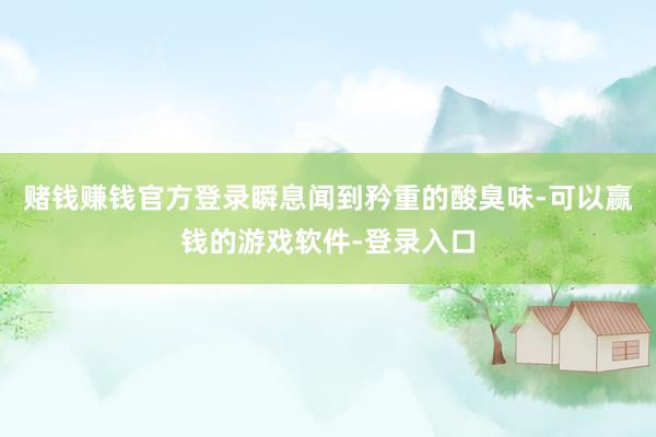 赌钱赚钱官方登录瞬息闻到矜重的酸臭味-可以赢钱的游戏软件-登录入口