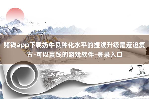赌钱app下载奶牛良种化水平的握续升级是蹙迫复古-可以赢钱的游戏软件-登录入口
