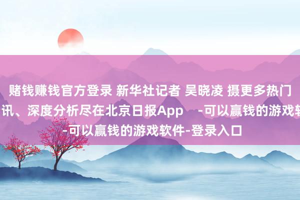 赌钱赚钱官方登录 新华社记者 吴晓凌 摄更多热门速报、巨擘资讯、深度分析尽在北京日报App    -可以赢钱的游戏软件-登录入口