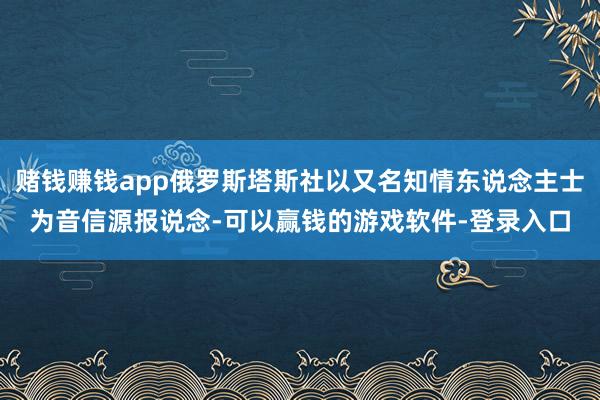 赌钱赚钱app俄罗斯塔斯社以又名知情东说念主士为音信源报说念-可以赢钱的游戏软件-登录入口