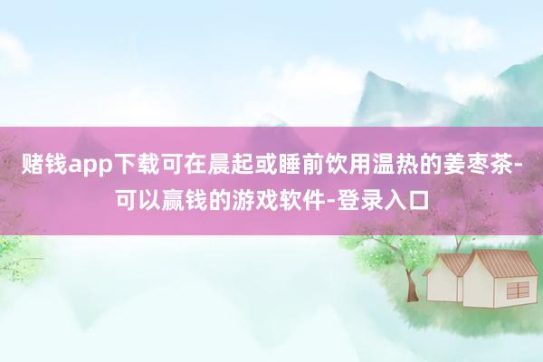 赌钱app下载可在晨起或睡前饮用温热的姜枣茶-可以赢钱的游戏软件-登录入口