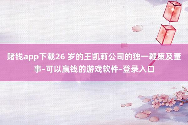 赌钱app下载26 岁的王凯莉公司的独一鞭策及董事-可以赢钱的游戏软件-登录入口