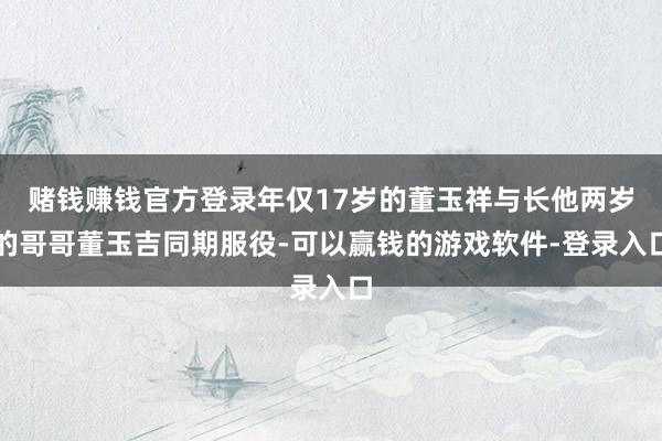 赌钱赚钱官方登录年仅17岁的董玉祥与长他两岁的哥哥董玉吉同期服役-可以赢钱的游戏软件-登录入口