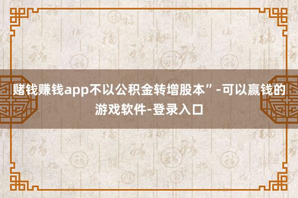 赌钱赚钱app不以公积金转增股本”-可以赢钱的游戏软件-登录入口