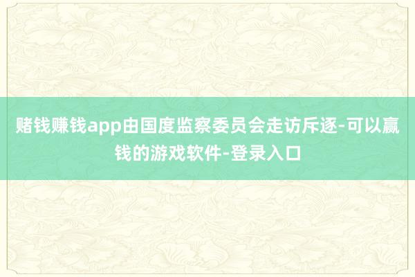赌钱赚钱app由国度监察委员会走访斥逐-可以赢钱的游戏软件-登录入口
